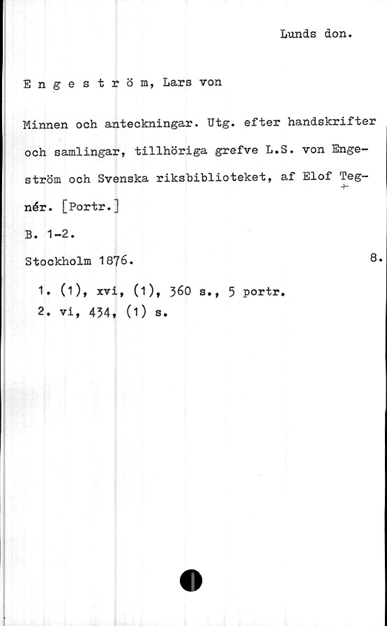  ﻿Lunds don
Enge s tröm, Lars von
Minnen och anteckningar. Utg. efter handskrifter
och samlingar, tillhöriga grefve L.S. von Enge-
ström och Svenska riksbiblioteket, af Elof Teg-
nér. [Portr.]
B. 1-2.
Stockholm 1876.	8.
1.	(1), xvi, (1), 360 s., 5 portr.
2.	vi, 434, (1) s.